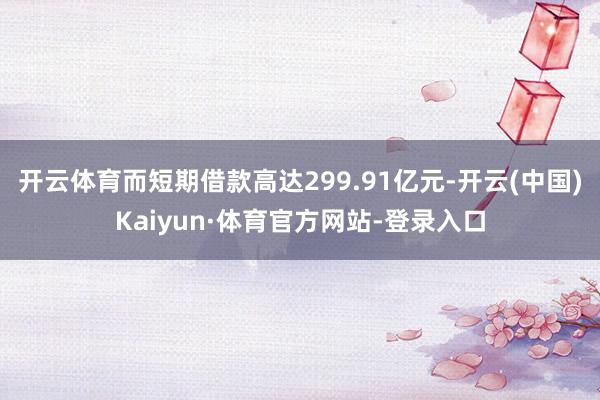 开云体育而短期借款高达299.91亿元-开云(中国)Kaiyun·体育官方网站-登录入口