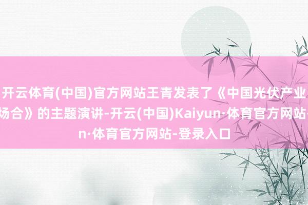 开云体育(中国)官方网站王青发表了《中国光伏产业现时发展场合》的主题演讲-开云(中国)Kaiyun·体育官方网站-登录入口