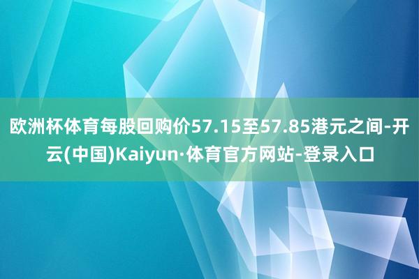 欧洲杯体育每股回购价57.15至57.85港元之间-开云(中国)Kaiyun·体育官方网站-登录入口