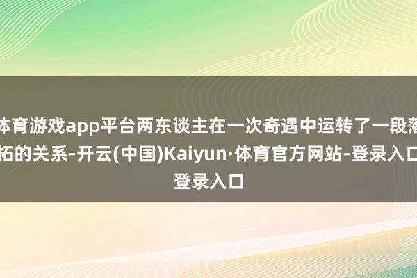 体育游戏app平台两东谈主在一次奇遇中运转了一段落拓的关系-开云(中国)Kaiyun·体育官方网站-登录入口