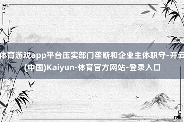 体育游戏app平台压实部门垄断和企业主体职守-开云(中国)Kaiyun·体育官方网站-登录入口