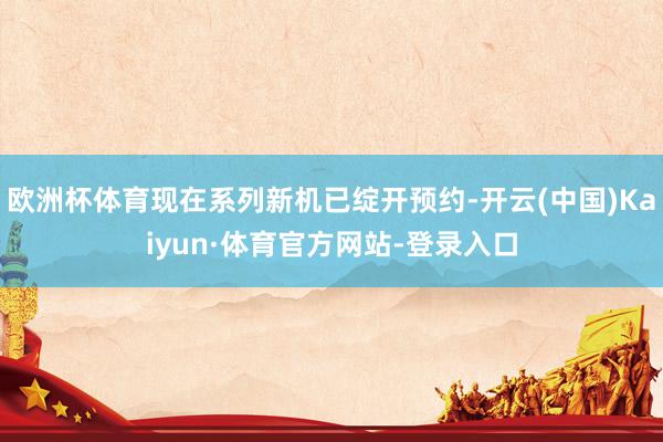 欧洲杯体育现在系列新机已绽开预约-开云(中国)Kaiyun·体育官方网站-登录入口