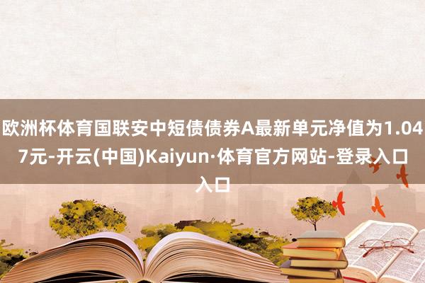 欧洲杯体育国联安中短债债券A最新单元净值为1.047元-开云(中国)Kaiyun·体育官方网站-登录入口