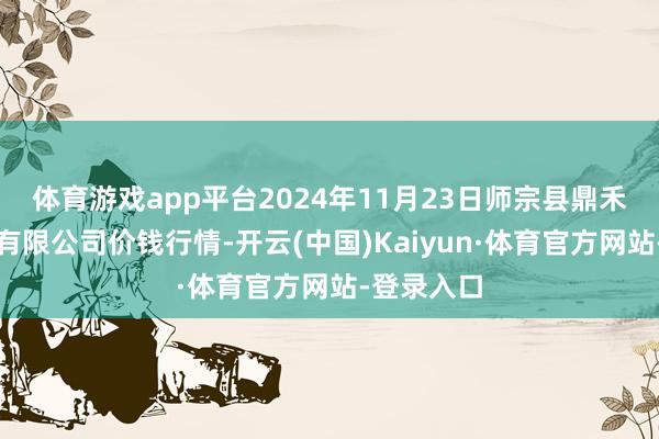 体育游戏app平台2024年11月23日师宗县鼎禾物业处事有限公司价钱行情-开云(中国)Kaiyun·体育官方网站-登录入口