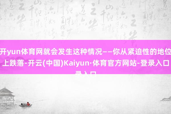 开yun体育网就会发生这种情况——你从紧迫性的地位上跌落-开云(中国)Kaiyun·体育官方网站-登录入口