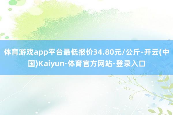 体育游戏app平台最低报价34.80元/公斤-开云(中国)Kaiyun·体育官方网站-登录入口