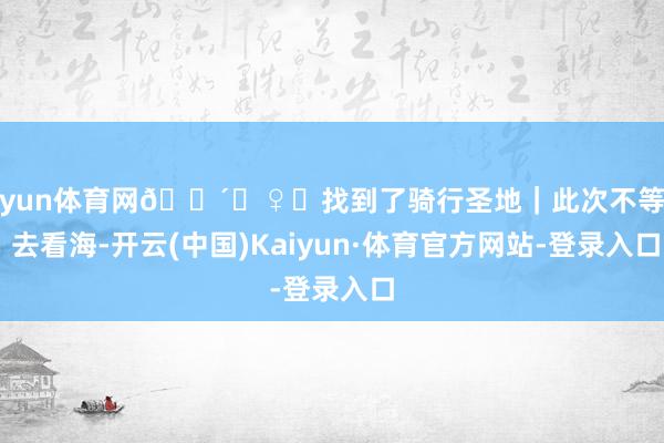 开yun体育网🚴‍♀️找到了骑行圣地｜此次不等风 去看海-开云(中国)Kaiyun·体育官方网站-登录入口