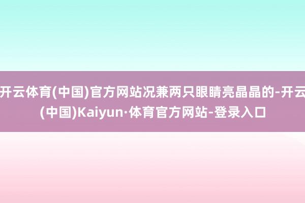 开云体育(中国)官方网站况兼两只眼睛亮晶晶的-开云(中国)Kaiyun·体育官方网站-登录入口