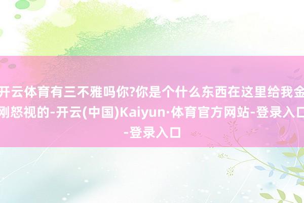 开云体育有三不雅吗你?你是个什么东西在这里给我金刚怒视的-开云(中国)Kaiyun·体育官方网站-登录入口