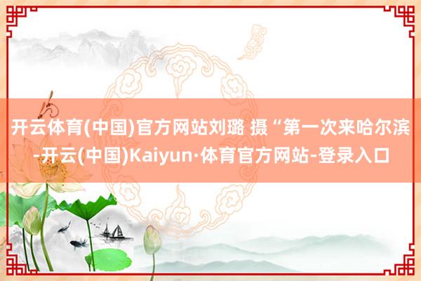 开云体育(中国)官方网站 刘璐 摄 “第一次来哈尔滨-开云(中国)Kaiyun·体育官方网站-登录入口