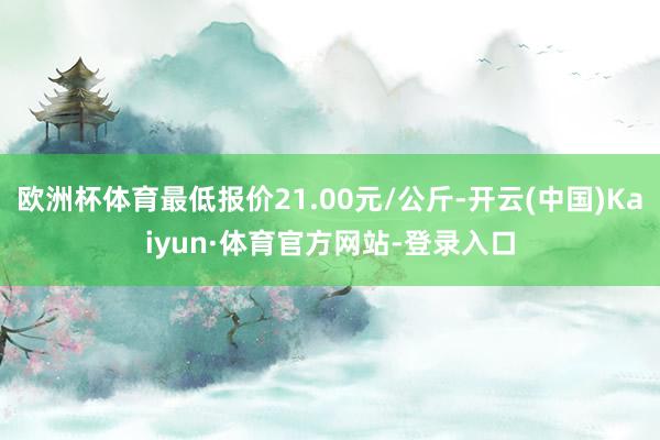 欧洲杯体育最低报价21.00元/公斤-开云(中国)Kaiyun·体育官方网站-登录入口