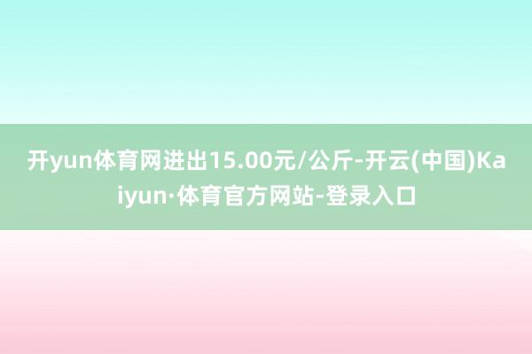 开yun体育网进出15.00元/公斤-开云(中国)Kaiyun·体育官方网站-登录入口