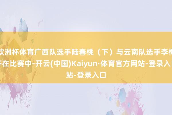 欧洲杯体育广西队选手陆春桃（下）与云南队选手李梅芬在比赛中-开云(中国)Kaiyun·体育官方网站-登录入口