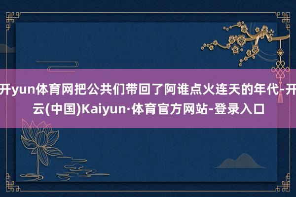 开yun体育网把公共们带回了阿谁点火连天的年代-开云(中国)Kaiyun·体育官方网站-登录入口