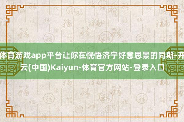 体育游戏app平台让你在恍悟济宁好意思景的同期-开云(中国)Kaiyun·体育官方网站-登录入口