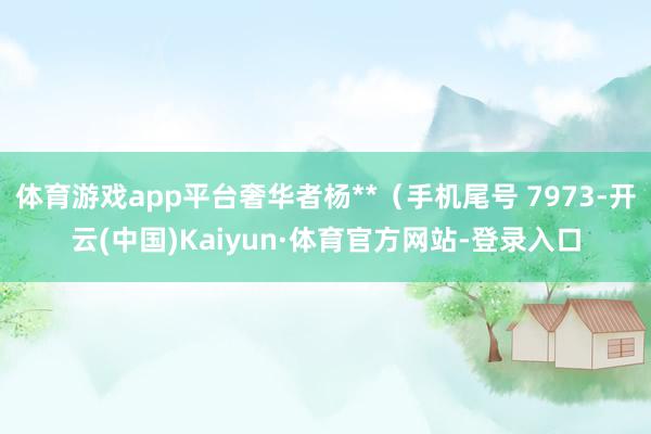 体育游戏app平台奢华者杨**（手机尾号 7973-开云(中国)Kaiyun·体育官方网站-登录入口