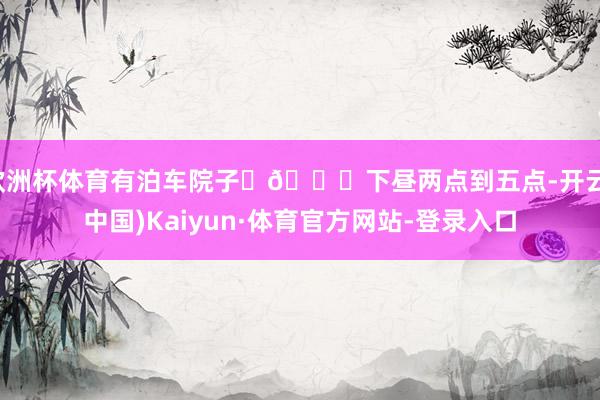 欧洲杯体育有泊车院子 🕐下昼两点到五点-开云(中国)Kaiyun·体育官方网站-登录入口