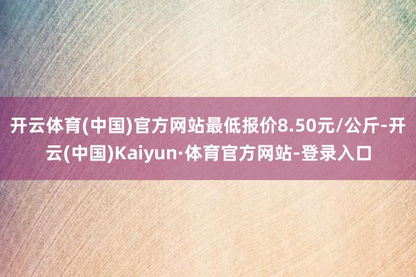 开云体育(中国)官方网站最低报价8.50元/公斤-开云(中国)Kaiyun·体育官方网站-登录入口