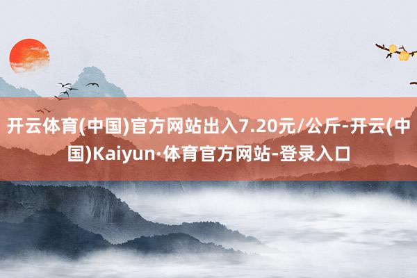 开云体育(中国)官方网站出入7.20元/公斤-开云(中国)Kaiyun·体育官方网站-登录入口