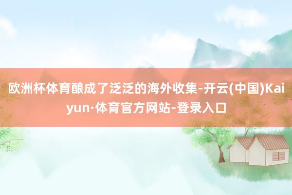 欧洲杯体育酿成了泛泛的海外收集-开云(中国)Kaiyun·体育官方网站-登录入口