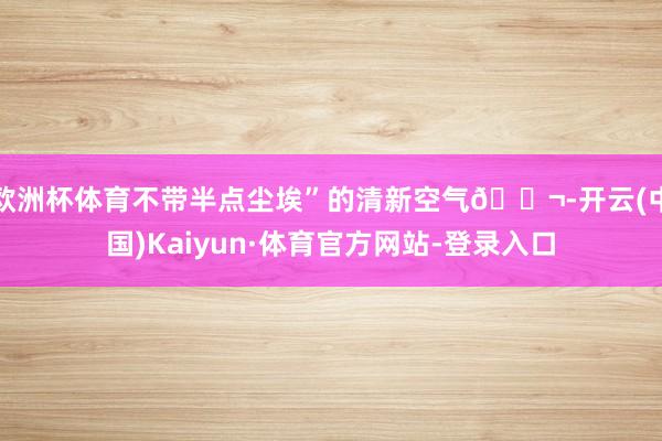 欧洲杯体育不带半点尘埃”的清新空气🌬-开云(中国)Kaiyun·体育官方网站-登录入口