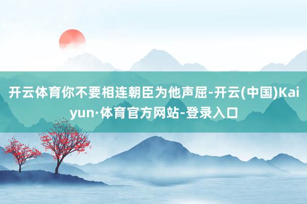开云体育你不要相连朝臣为他声屈-开云(中国)Kaiyun·体育官方网站-登录入口