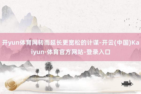 开yun体育网转而延长更宽松的计谋-开云(中国)Kaiyun·体育官方网站-登录入口