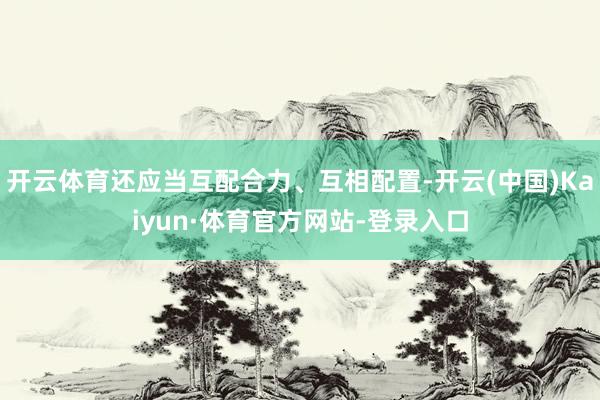 开云体育还应当互配合力、互相配置-开云(中国)Kaiyun·体育官方网站-登录入口