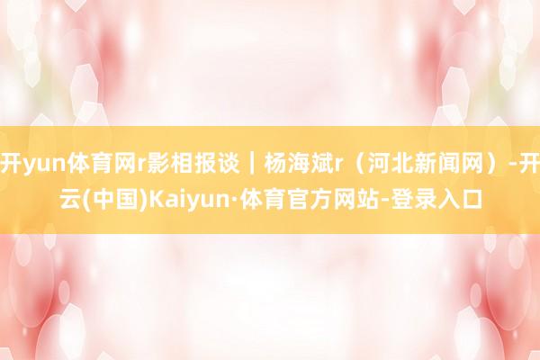开yun体育网r影相报谈｜杨海斌r（河北新闻网）-开云(中国)Kaiyun·体育官方网站-登录入口