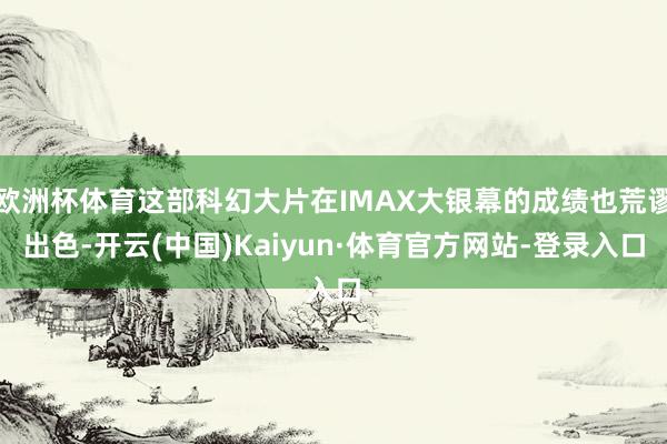 欧洲杯体育这部科幻大片在IMAX大银幕的成绩也荒谬出色-开云(中国)Kaiyun·体育官方网站-登录入口