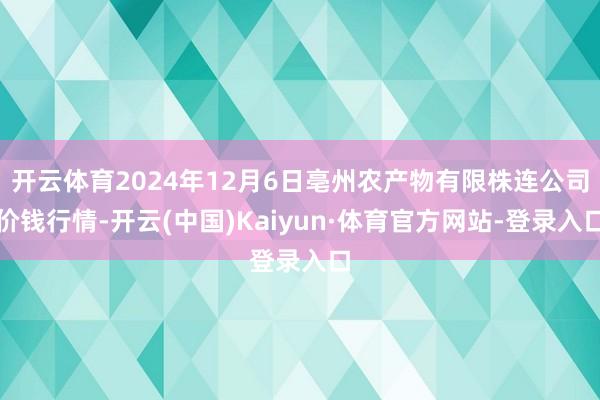 开云体育2024年12月6日亳州农产物有限株连公司价钱行情-开云(中国)Kaiyun·体育官方网站-登录入口