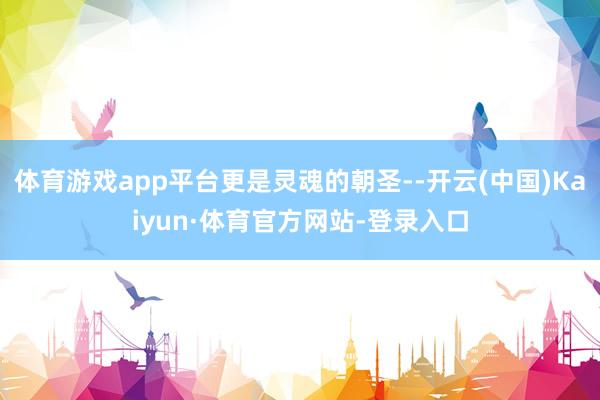 体育游戏app平台更是灵魂的朝圣--开云(中国)Kaiyun·体育官方网站-登录入口