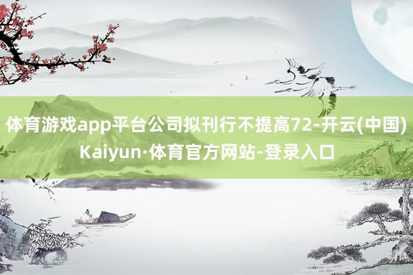 体育游戏app平台公司拟刊行不提高72-开云(中国)Kaiyun·体育官方网站-登录入口