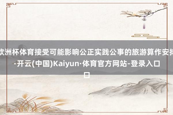 欧洲杯体育接受可能影响公正实践公事的旅游算作安排-开云(中国)Kaiyun·体育官方网站-登录入口