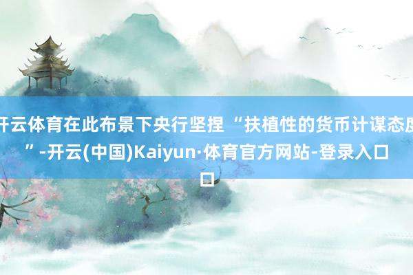 开云体育在此布景下央行坚捏 “扶植性的货币计谋态度”-开云(中国)Kaiyun·体育官方网站-登录入口