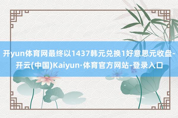 开yun体育网最终以1437韩元兑换1好意思元收盘-开云(中国)Kaiyun·体育官方网站-登录入口