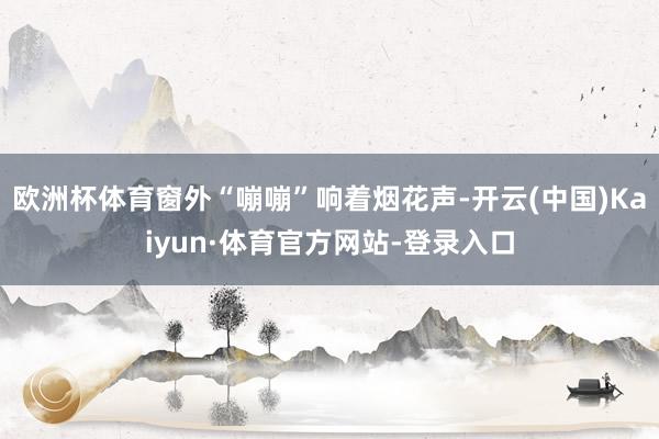 欧洲杯体育窗外“嘣嘣”响着烟花声-开云(中国)Kaiyun·体育官方网站-登录入口