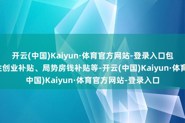 开云(中国)Kaiyun·体育官方网站-登录入口包括创业培训、一次性创业补贴、局势房钱补贴等-开云(中国)Kaiyun·体育官方网站-登录入口