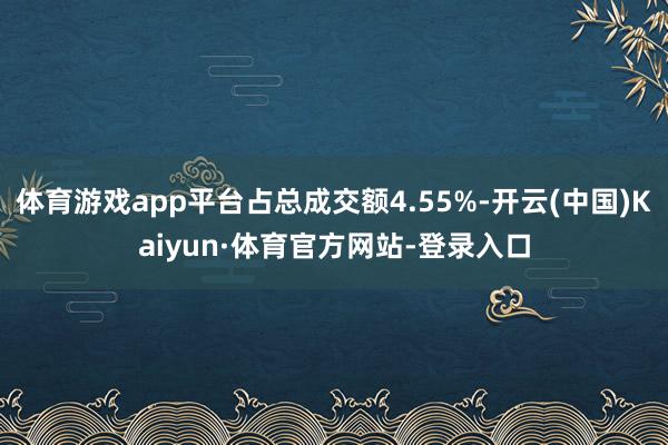 体育游戏app平台占总成交额4.55%-开云(中国)Kaiyun·体育官方网站-登录入口