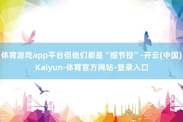 体育游戏app平台但他们都是“细节控”-开云(中国)Kaiyun·体育官方网站-登录入口