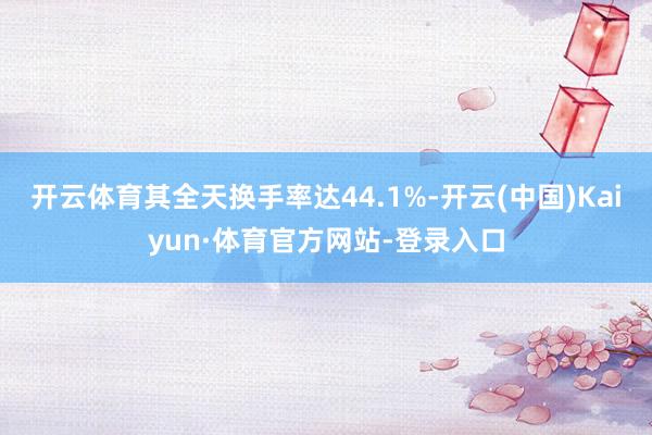 开云体育其全天换手率达44.1%-开云(中国)Kaiyun·体育官方网站-登录入口