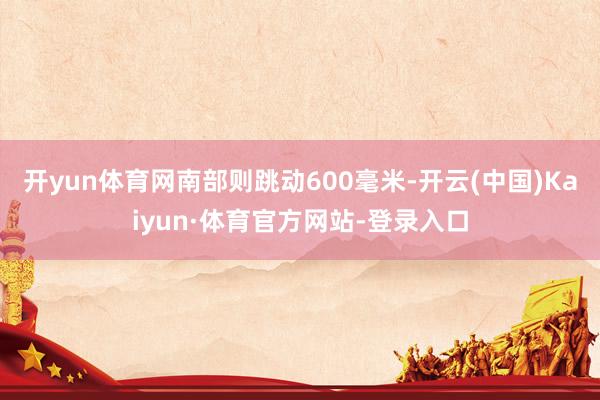 开yun体育网南部则跳动600毫米-开云(中国)Kaiyun·体育官方网站-登录入口