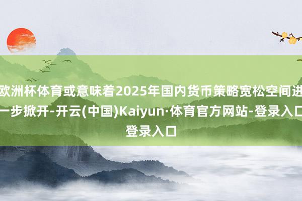欧洲杯体育或意味着2025年国内货币策略宽松空间进一步掀开-开云(中国)Kaiyun·体育官方网站-登录入口