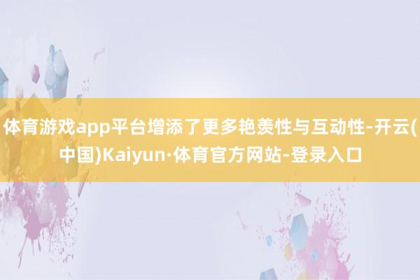 体育游戏app平台增添了更多艳羡性与互动性-开云(中国)Kaiyun·体育官方网站-登录入口