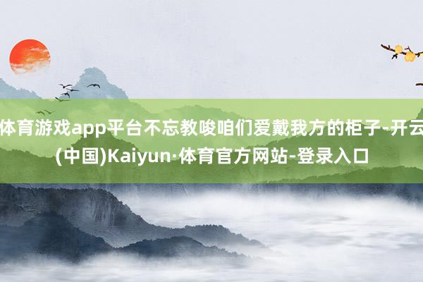 体育游戏app平台不忘教唆咱们爱戴我方的柜子-开云(中国)Kaiyun·体育官方网站-登录入口