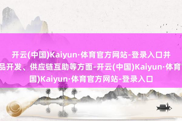 开云(中国)Kaiyun·体育官方网站-登录入口并将在阛阓拓展、居品开发、供应链互助等方面-开云(中国)Kaiyun·体育官方网站-登录入口