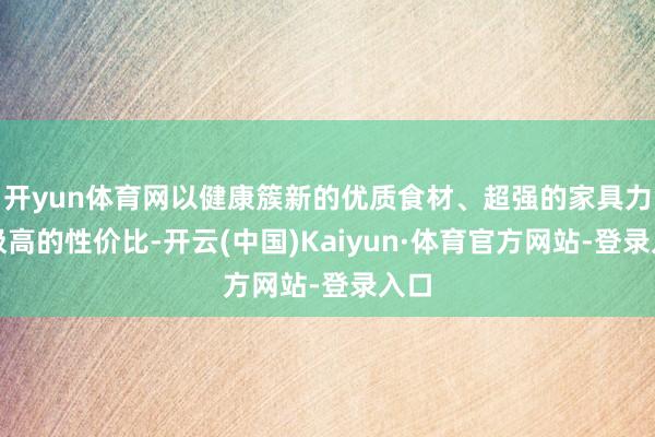 开yun体育网以健康簇新的优质食材、超强的家具力和极高的性价比-开云(中国)Kaiyun·体育官方网站-登录入口