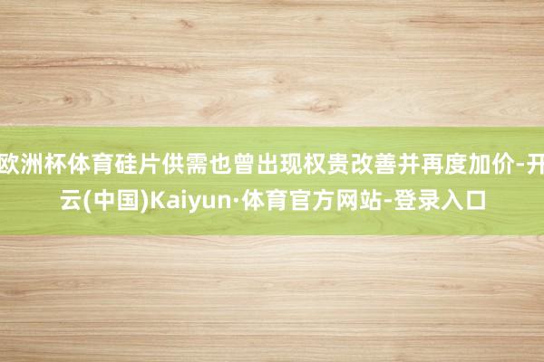 欧洲杯体育硅片供需也曾出现权贵改善并再度加价-开云(中国)Kaiyun·体育官方网站-登录入口