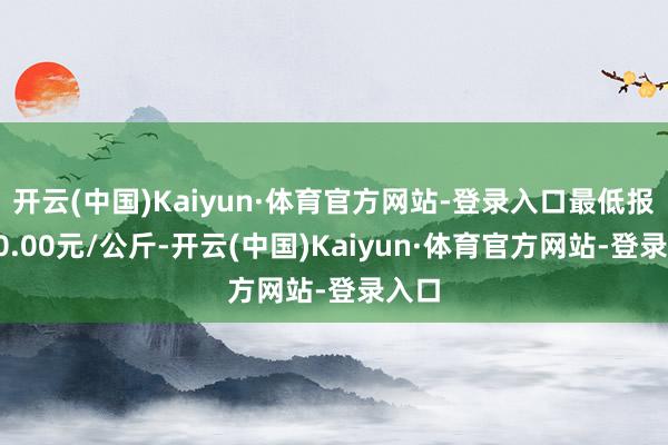 开云(中国)Kaiyun·体育官方网站-登录入口最低报价10.00元/公斤-开云(中国)Kaiyun·体育官方网站-登录入口