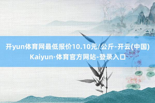 开yun体育网最低报价10.10元/公斤-开云(中国)Kaiyun·体育官方网站-登录入口